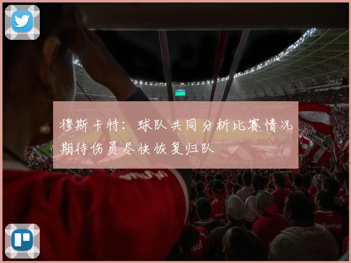 穆斯卡特：球队共同分析比赛情况期待伤员尽快恢复归队
