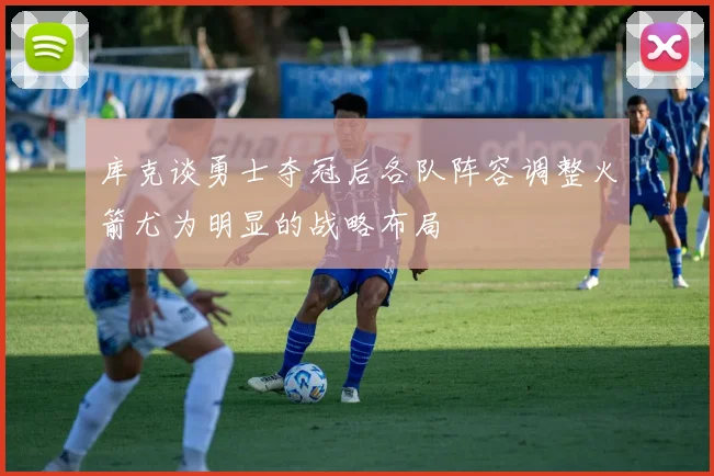 库克谈勇士夺冠后各队阵容调整火箭尤为明显的战略布局