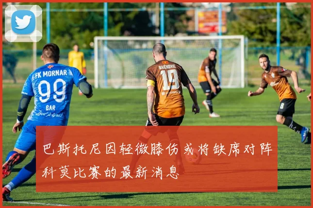 巴斯托尼因轻微膝伤或将缺席对阵科莫比赛的最新消息