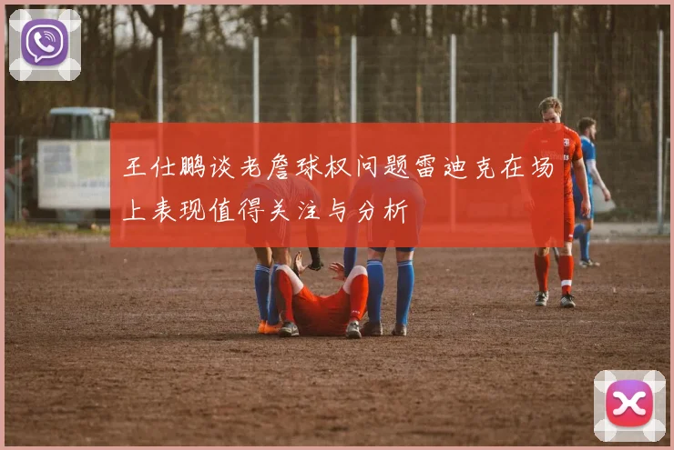 王仕鹏谈老詹球权问题雷迪克在场上表现值得关注与分析