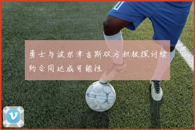 勇士与波尔津吉斯双方积极探讨续约合同达成可能性