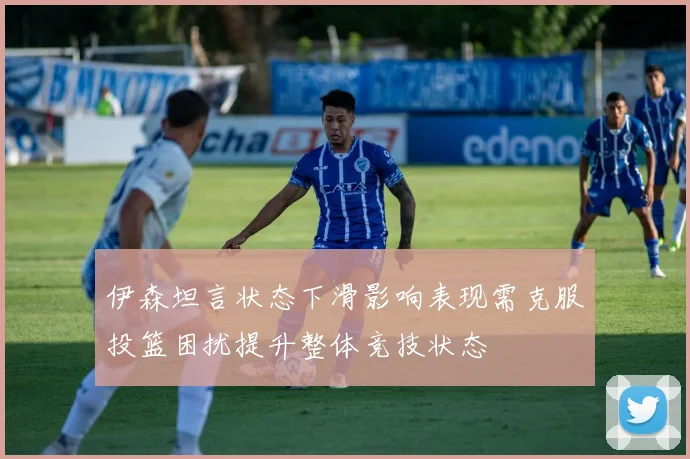 伊森坦言状态下滑影响表现需克服投篮困扰提升整体竞技状态