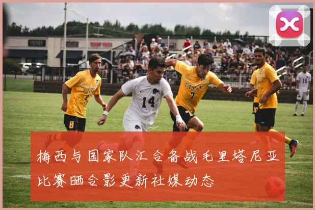 梅西与国家队汇合备战毛里塔尼亚比赛晒合影更新社媒动态