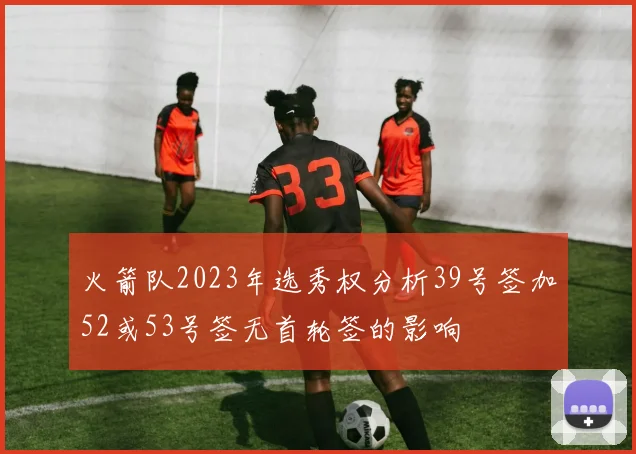 火箭队2023年选秀权分析39号签加52或53号签无首轮签的影响