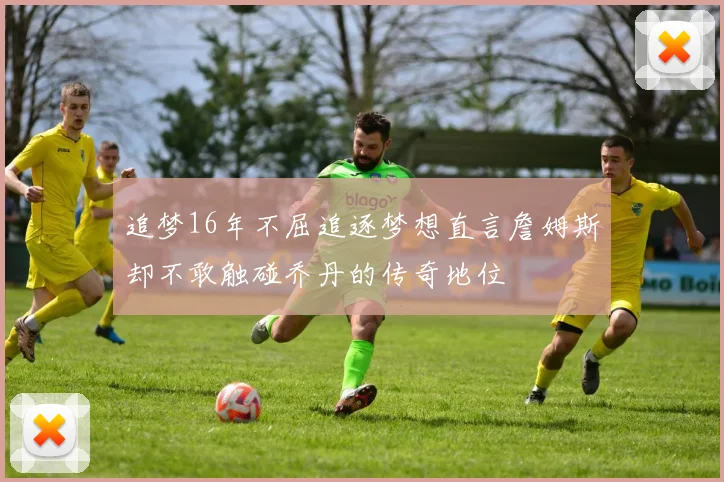 追梦16年不屈追逐梦想直言詹姆斯却不敢触碰乔丹的传奇地位