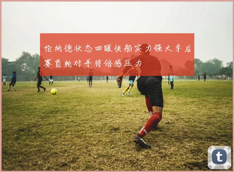 伦纳德状态回暖快船实力强大季后赛首轮对手将倍感压力