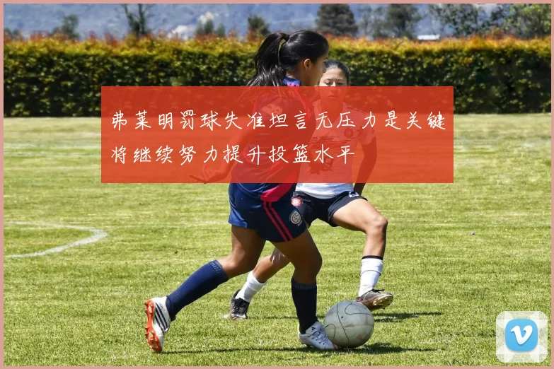 弗莱明罚球失准坦言无压力是关键将继续努力提升投篮水平