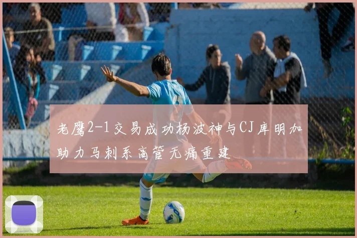 老鹰2-1交易成功杨波神与CJ库明加助力马刺系高管无痛重建