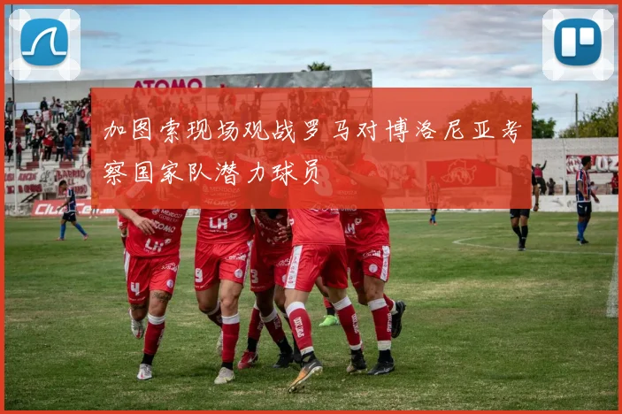 加图索现场观战罗马对博洛尼亚考察国家队潜力球员