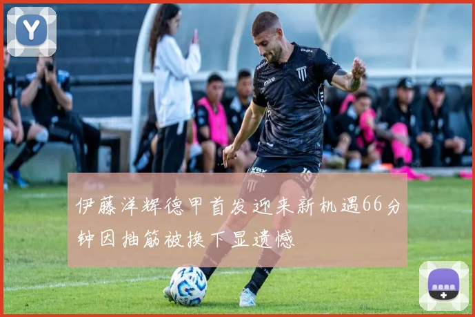伊藤洋辉德甲首发迎来新机遇66分钟因抽筋被换下显遗憾