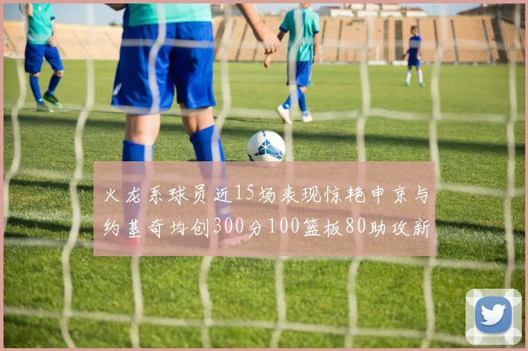 火龙系球员近15场表现惊艳申京与约基奇均创300分100篮板80助攻新高