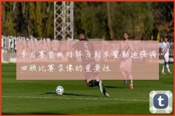 季后赛首轮对阵马刺朱霍勒迪强调回顾比赛录像的重要性
