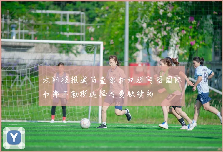 太阳报报道马奎尔拒绝迈阿密国际和那不勒斯选择与曼联续约
